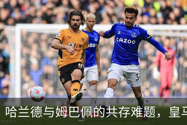 哈兰德与姆巴佩的共存难题，皇马会如何抉择？